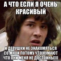 а что если я очень красивый и девушки не знакомяться со мной потому что нумают что они меня не достойны)))