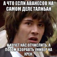 А что если Аванесов на самом деле талибан и хочет нас отчислить, а потом взоравть универ на хрен.