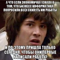 а что если Экономичка узнала о том, что бизнесс информатика попросили всех скинуть им работы и по-этому пришла только сегодня, чтобы они первые написали работу?