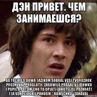 Дэн привет. Чем занимаешся? Da toljko s duwa ,jazikom sobral vesj tvorozhok ,prozhuval proglotil ,zasuwilo possal v lidowku i popil a potom cho to opjatj zahotelisj pozhratj i ja uzhe ljogkij panosik " kawechku" zahaval