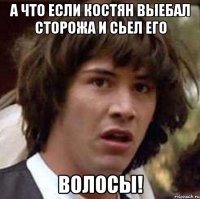 А что если Костян выебал сторожа и сьел его ВОЛОСЫ!