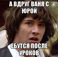 А вдруг ВАня с Юрой ебутся после уроков