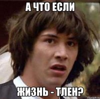 А что если жизнь - тлен?