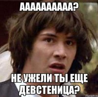 Аааааааааа? Не ужели ты еще девстеница?