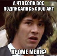 А что если все подписались good art кроме меня?