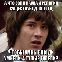 А что если наука и религия существует для того, чтобы умные люди умнели, а тупые тупели?