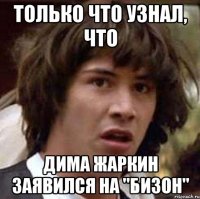 Только что узнал, что Дима Жаркин заявился на "Бизон"