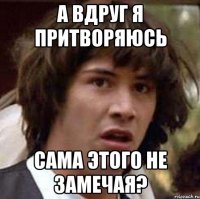 а вдруг я притворяюсь сама этого не замечая?