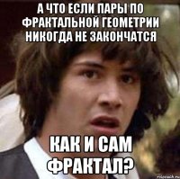 А что если пары по фрактальной геометрии никогда не закончатся как и сам фрактал?