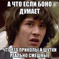 А что если Боно думает что его приколы и шутки реально смешные