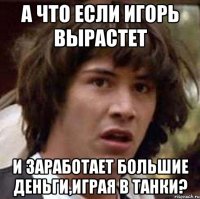 а что если Игорь вырастет и заработает большие деньги,играя в танки?