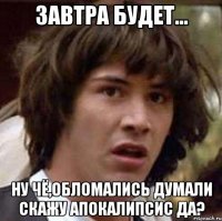 завтра будет... ну чё,обломались думали скажу апокалипсис да?