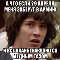 А ЧТО ЕСЛИ 29 АПРЕЛЯ МЕНЯ ЗАБЕРУТ В АРМИЮ И ВСЕ ПЛАНЫ НАКРОЮТСЯ МЕДНЫМ ТАЗОМ