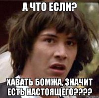 А что если? Хавать бомжа, значит есть НАСТОЯЩЕГО????