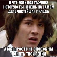 А ЧТО ЕСЛИ ВСЯ ТА ХУЙНЯ КОТОРУЮ ТЫ НЕСЕШЬ НА САМОМ ДЕЛЕ ЧИСТЕЙШАЯ ПРАВДА А МЫ ПРОСТО НЕ СПОСОБНЫ ПОНЯТЬ ТВОЙ ГЕНИЙ