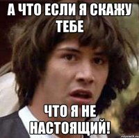 А Что если я скажу тебе что я не настоящий!