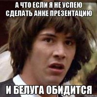 А что если я не успею сделать Анке презентацию И белуга обидится