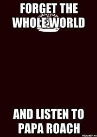 forget the whole world and listen to Papa Roach