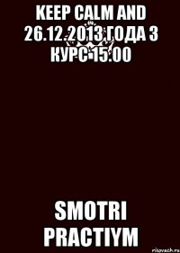 KEEP CALM AND 26.12.2013 года 3 курс 15.00 SMOTRI PRACTIYM