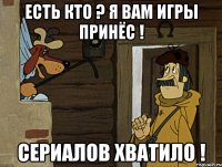 Есть кто ? Я вам игры принёс ! Сериалов хватило !