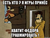 есть кто ? я игры принёс ! хватит федора травмировать !