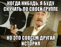 Когда нибудь, я буду скучать по своей группе но это совсем другая история