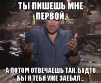 ты пишешь мне первой, а потом отвечаешь так, будто бы я тебя уже заебал...