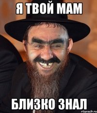 я твой мам близко знал