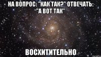 На вопрос: "Как так?" отвечать: "А вот так" Восхитительно