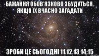 Бажання обов'язково збудуться, якщо їх вчасно загадати Зроби це сьогодні 11.12.13 14:15