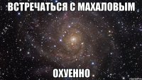 Встречаться с Махаловым ОХУЕННО