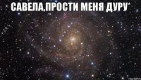 Савела,прости меня дуру* 