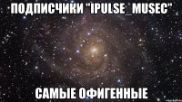 Подписчики "iPulse_Musec" самые офигенные