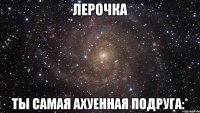 Лерочка Ты самая ахуенная подруга:*