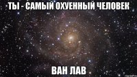 Ты - самый охуенный человек Ван Лав