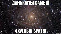 ДАНЬКА!ТЫ САМЫЙ ОХУЕНЫЙ БРАТ!!!