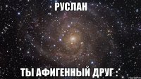 Руслан Ты афигенный друг :*