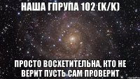 наша гпрупа 102 (K/K) просто восхетительна, кто не верит пусть сам проверит