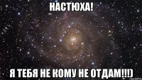 Настюха! Я тебя не кому не отдам!!!)