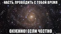 Насть, проводить с тобой время Охуенно! если честно