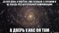 за пол цены, в ипотеку, уже готовый, с гаражом и не забудь про центральные комуникации! а дверь у нас он там