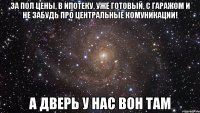 за пол цены, в ипотеку, уже готовый, с гаражом и не забудь про центральные комуникации! а дверь у нас вон там