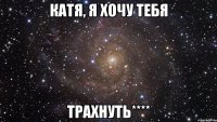 Катя, я хочу тебя ТРАХНУТЬ****