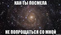 Как ты посмела Не попрощаться со мной