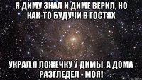 я Диму знал и Диме верил, но как-то будучи в гостях украл я ложечку у Димы, а дома разгледел - моя!