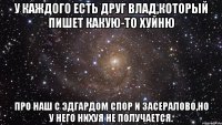 У каждого есть друг Влад,который пишет какую-то хуйню про наш с Эдгардом спор и засералово,но у него нихуя не получается.