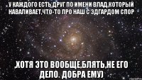 У каждого есть друг по имени Влад,который наваливает,что-то про наш с Эдгардом спор ,хотя это вообще,блять,не его дело. ДОБРА ЕМУ)