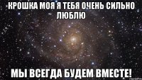 Крошка моя я тебя очень сильно люблю мы всегда будем вместе!