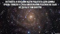 вставать к восьми идти работать для Димы очень тяжело у глеба маленький ребёнок не сын не дочь а там внутри 