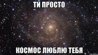 Ти просто КОСМОС ЛЮБЛЮ ТЕБЯ